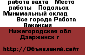 работа.вахта › Место работы ­ Подольск › Минимальный оклад ­ 36 000 - Все города Работа » Вакансии   . Нижегородская обл.,Дзержинск г.